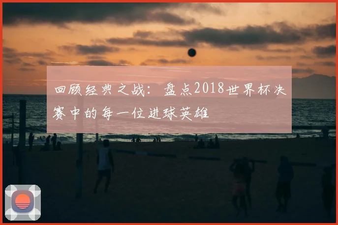 回顾经典之战：盘点2018世界杯决赛中的每一位进球英雄