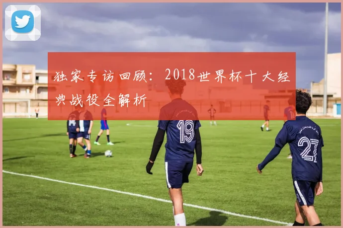 独家专访回顾：2018世界杯十大经典战役全解析