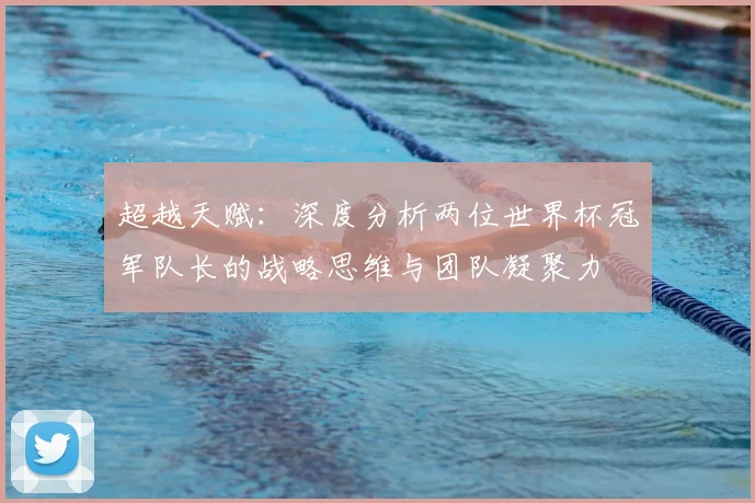 超越天赋：深度分析两位世界杯冠军队长的战略思维与团队凝聚力