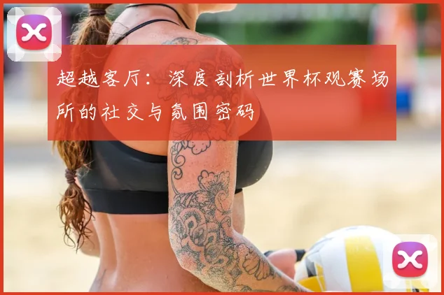 超越客厅：深度剖析世界杯观赛场所的社交与氛围密码