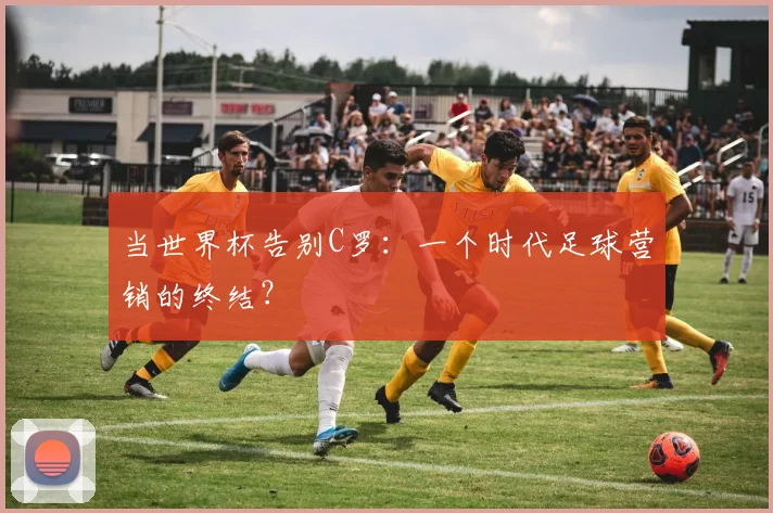 当世界杯告别C罗：一个时代足球营销的终结？
