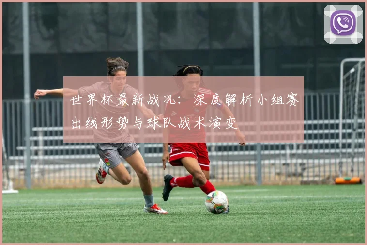 世界杯最新战况：深度解析小组赛出线形势与球队战术演变