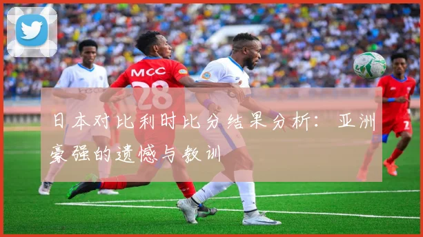 日本对比利时比分结果分析：亚洲豪强的遗憾与教训