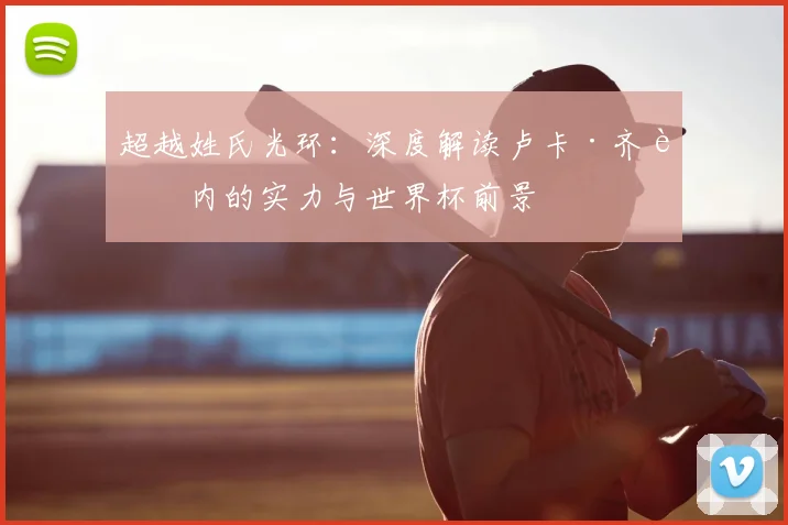 超越姓氏光环：深度解读卢卡·齐达内的实力与世界杯前景