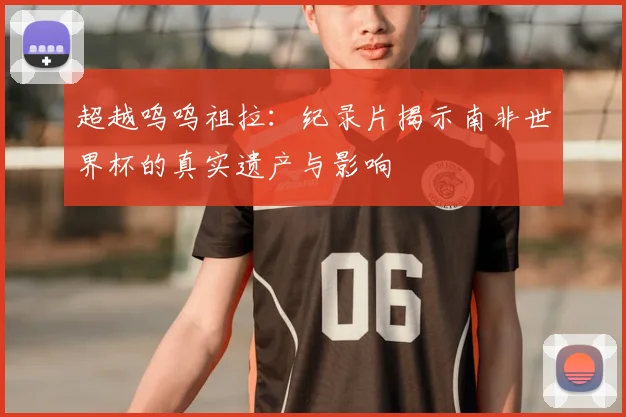 超越呜呜祖拉：纪录片揭示南非世界杯的真实遗产与影响