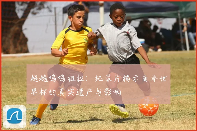 超越呜呜祖拉：纪录片揭示南非世界杯的真实遗产与影响