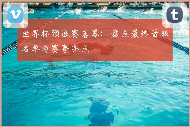 世界杯预选赛落幕：盘点最终晋级名单与赛事亮点