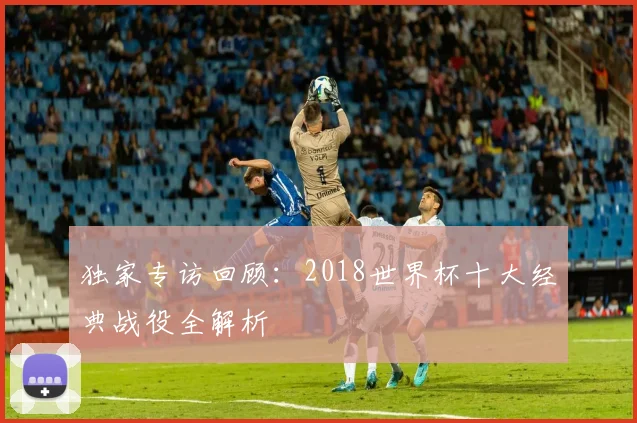 独家专访回顾：2018世界杯十大经典战役全解析