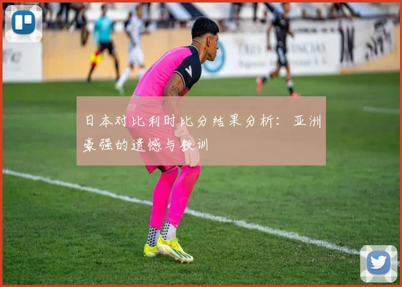 日本对比利时比分结果分析：亚洲豪强的遗憾与教训