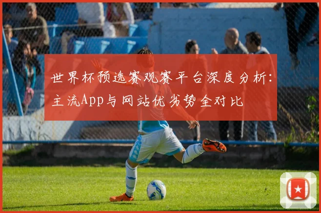 世界杯预选赛观赛平台深度分析：主流App与网站优劣势全对比