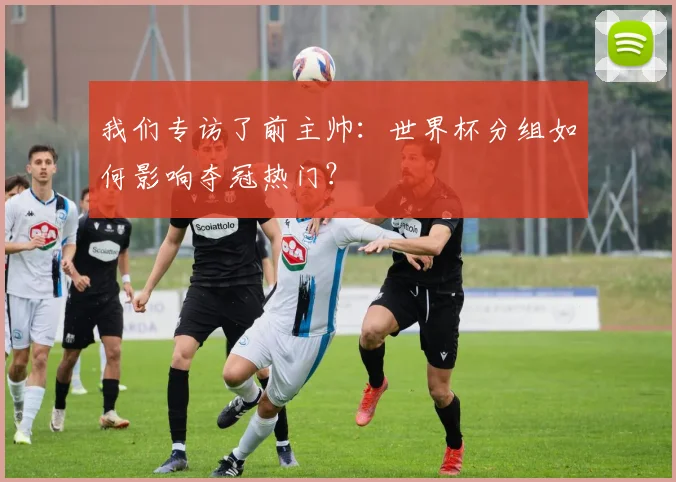 我们专访了前主帅：世界杯分组如何影响夺冠热门？
