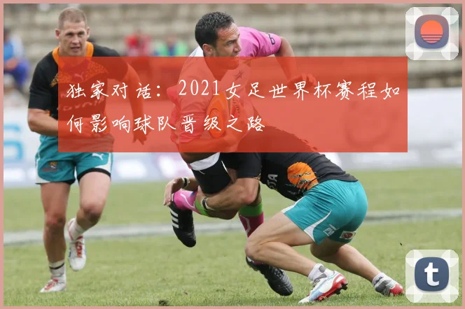 独家对话：2021女足世界杯赛程如何影响球队晋级之路