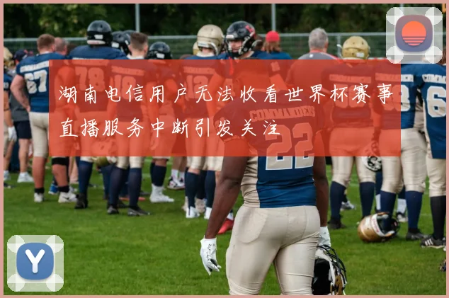 湖南电信用户无法收看世界杯赛事直播服务中断引发关注