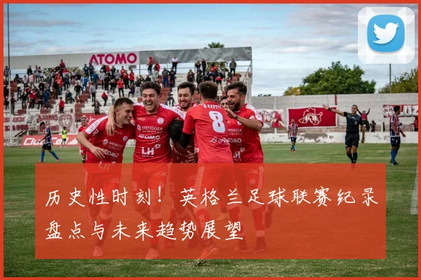 历史性时刻！英格兰足球联赛纪录盘点与未来趋势展望