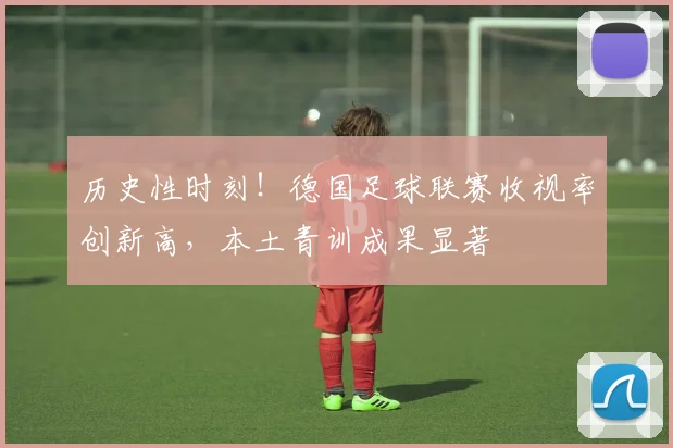 历史性时刻!德国足球联赛收视率创新高,本土青训成果显著
