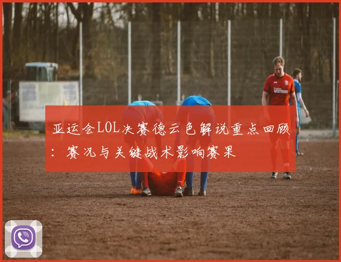 亚运会LOL决赛德云色解说重点回顾:赛况与关键战术影响赛果