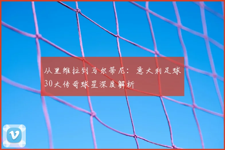从里维拉到马尔蒂尼：意大利足球30大传奇球星深度解析