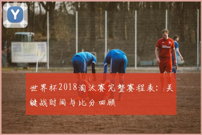 世界杯2018淘汰赛完整赛程表:关键战时间与比分回顾