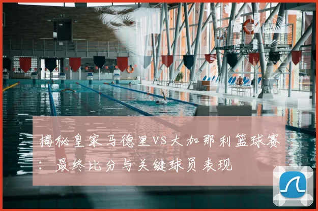揭秘皇家马德里vs大加那利篮球赛：最终比分与关键球员表现