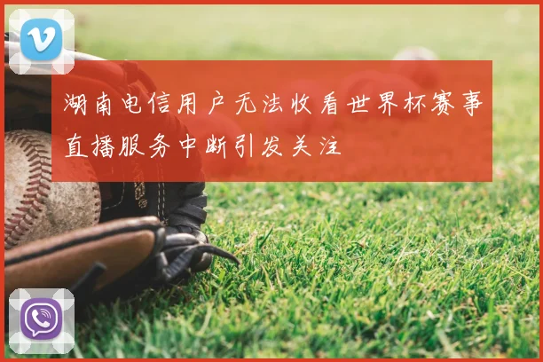 湖南电信用户无法收看世界杯赛事直播服务中断引发关注