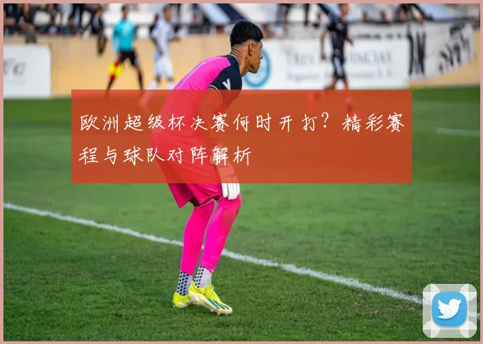欧洲超级杯决赛何时开打？精彩赛程与球队对阵解析