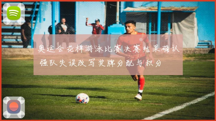 奥运会花样游泳比赛决赛结果确认 强队失误改写奖牌分配与积分