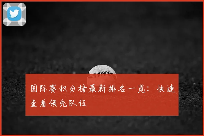 国际赛积分榜最新排名一览：快速查看领先队伍