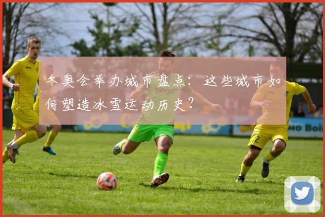 冬奥会举办城市盘点：这些城市如何塑造冰雪运动历史？