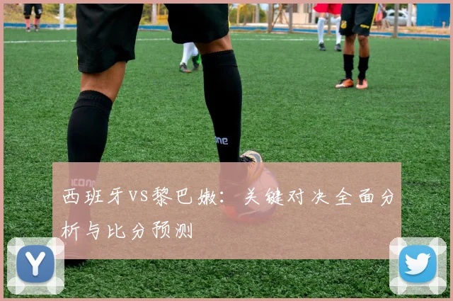 西班牙vs黎巴嫩：关键对决全面分析与比分预测